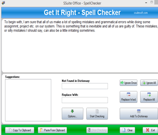 The best free Afrikaans and English spell checker in the business. SSuite office free Get it Right spell checker provides you with a handy means of checking the spelling in order to make sure your words are correctly typed/written. It is fully featured as well, with a large selection of dictionaries, and custom import/export dictionary support. It is a useful stand-alone application that lets you easily and quickly verify the spelling of words in any Windows application.  It is also able to create custom dictionaries for any language or subject. Get it Right spell checker provides you with a handy means of checking the spelling in order to make sure your words are correctly typed/written. It is fully featured as well, with a large selection of dictionaries, and custom import/export dictionary support. It is a useful stand-alone application that lets you easily and quickly verify the spelling of words in any Windows application.  It is also able to create custom dictionaries for any language or subject. In fact, anything that supports the clipboard supports our spell checker. It has the following dictionaries included - Afrikaans, Dutch, English, French, German, Italian, Portuguese, and Spanish. The spell checker is optimised for multi-core processors. Free SSuite Office Software and Suites.In fact, anything that supports the clipboard supports our spell checker. It has the following dictionaries included - Afrikaans, Dutch, English, French, German, Italian, Portuguese, and Spanish. The spell checker is optimised for multi-core processors. This spell checker is also fully portable! Special Operational Note: Do not manually enter the correct word or change any word inside the pasted text or editor area. Enter or change your correct text inside the  Replace With edit box and then click on the Replace Word button. The best free office suite software in the world.